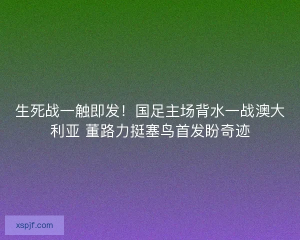 生死战一触即发！国足主场背水一战澳大利亚 董路力挺塞鸟首发盼奇迹