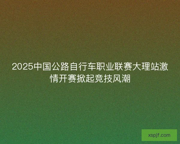2025中国公路自行车职业联赛大理站激情开赛掀起竞技风潮