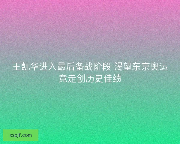 王凯华进入最后备战阶段 渴望东京奥运竞走创历史佳绩