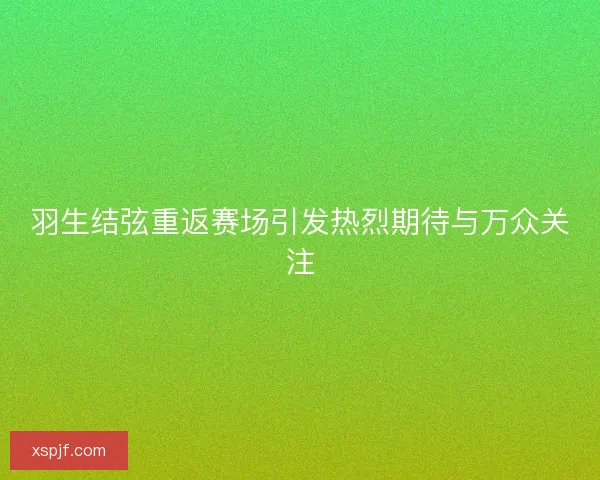 羽生结弦重返赛场引发热烈期待与万众关注