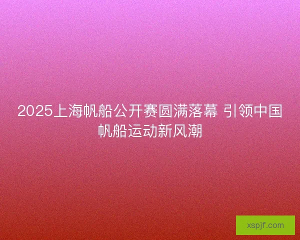 2025上海帆船公开赛圆满落幕 引领中国帆船运动新风潮