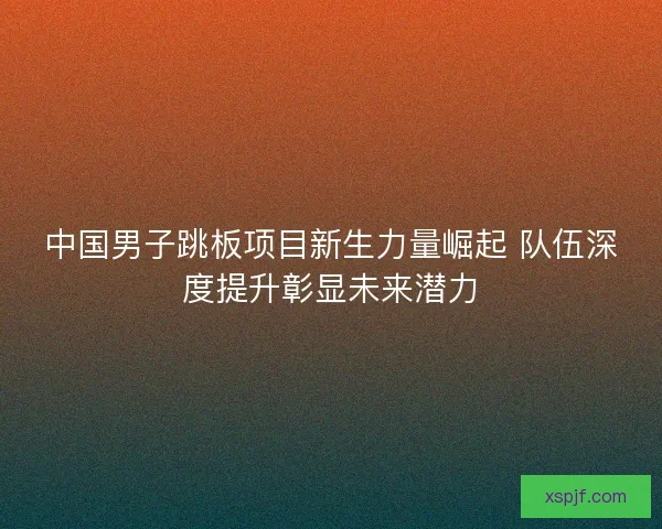 中国男子跳板项目新生力量崛起 队伍深度提升彰显未来潜力