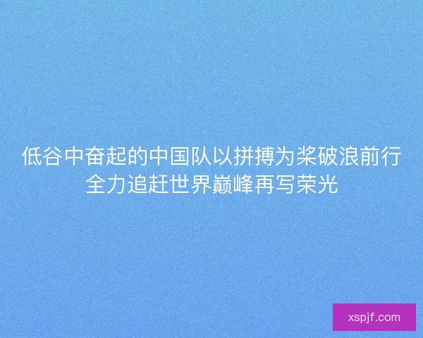 低谷中奋起的中国队以拼搏为桨破浪前行全力追赶世界巅峰再写荣光
