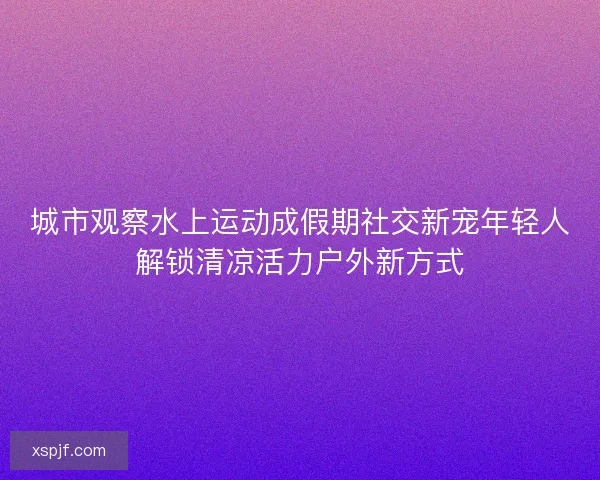 城市观察水上运动成假期社交新宠年轻人解锁清凉活力户外新方式