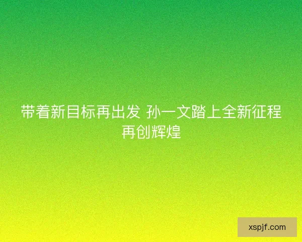 带着新目标再出发 孙一文踏上全新征程再创辉煌