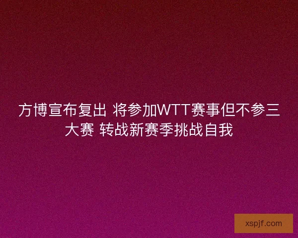 方博宣布复出 将参加WTT赛事但不参三大赛 转战新赛季挑战自我