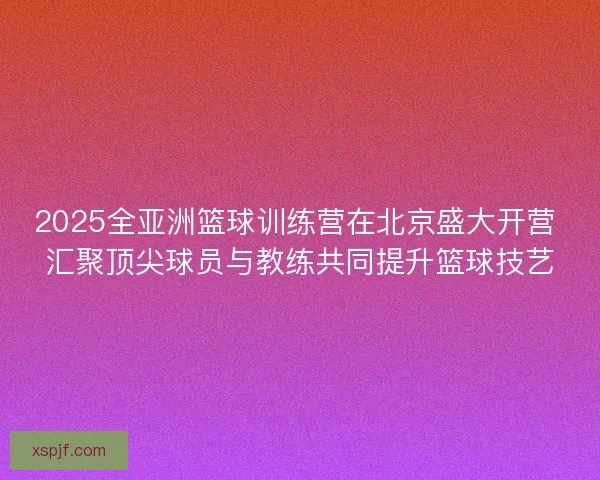 2025全亚洲篮球训练营在北京盛大开营 汇聚顶尖球员与教练共同提升篮球技艺