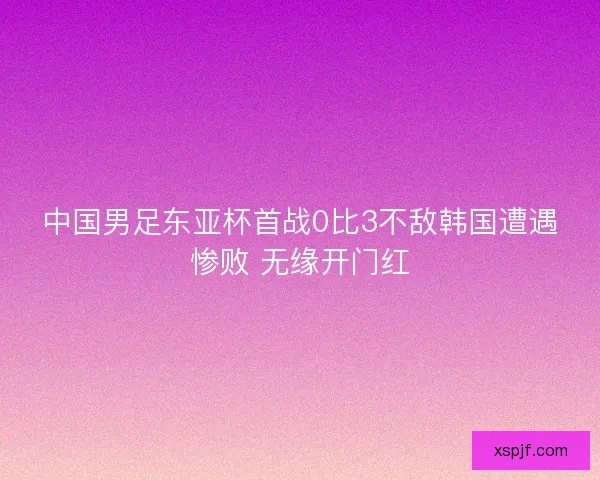中国男足东亚杯首战0比3不敌韩国遭遇惨败 无缘开门红