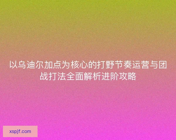 以乌迪尔加点为核心的打野节奏运营与团战打法全面解析进阶攻略