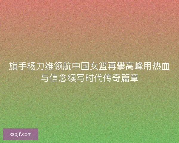 旗手杨力维领航中国女篮再攀高峰用热血与信念续写时代传奇篇章