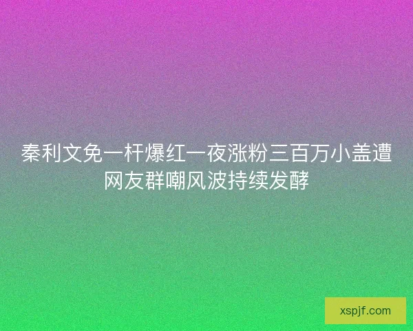 秦利文免一杆爆红一夜涨粉三百万小盖遭网友群嘲风波持续发酵