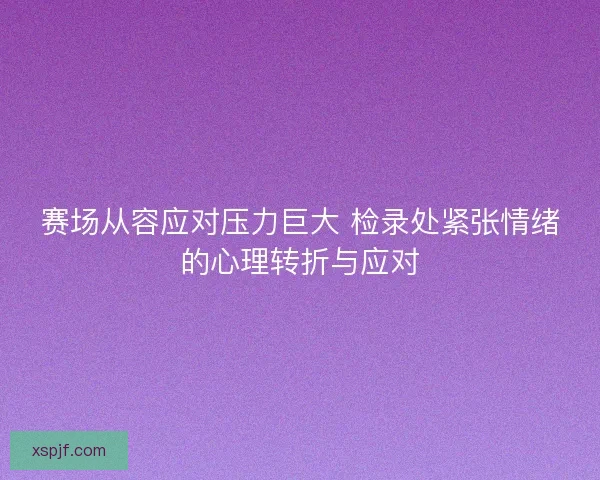 赛场从容应对压力巨大 检录处紧张情绪的心理转折与应对