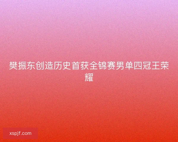 樊振东创造历史首获全锦赛男单四冠王荣耀