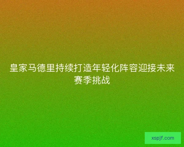 皇家马德里持续打造年轻化阵容迎接未来赛季挑战