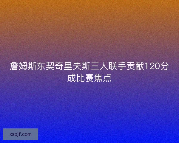 詹姆斯东契奇里夫斯三人联手贡献120分成比赛焦点