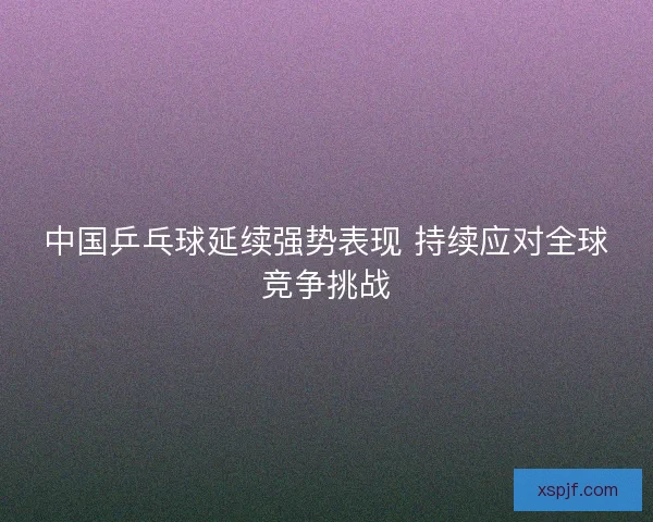 中国乒乓球延续强势表现 持续应对全球竞争挑战 中国乒乓球延续强势表现 持续应对全球竞争挑战
