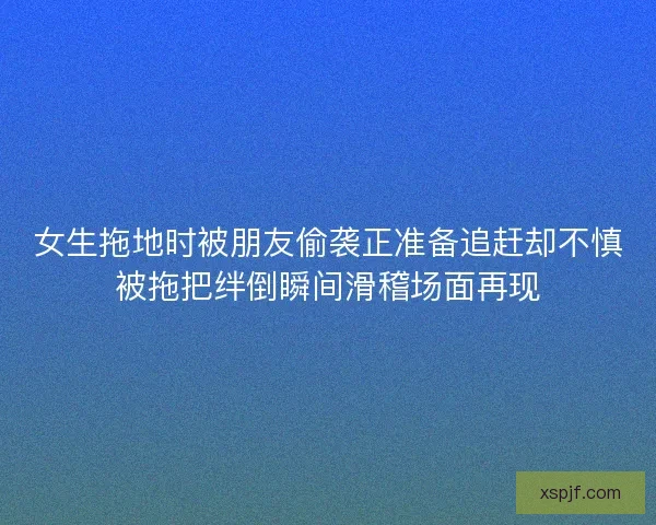 女生拖地时被朋友偷袭正准备追赶却不慎被拖把绊倒瞬间滑稽场面再现