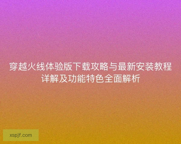 穿越火线体验版下载攻略与最新安装教程详解及功能特色全面解析