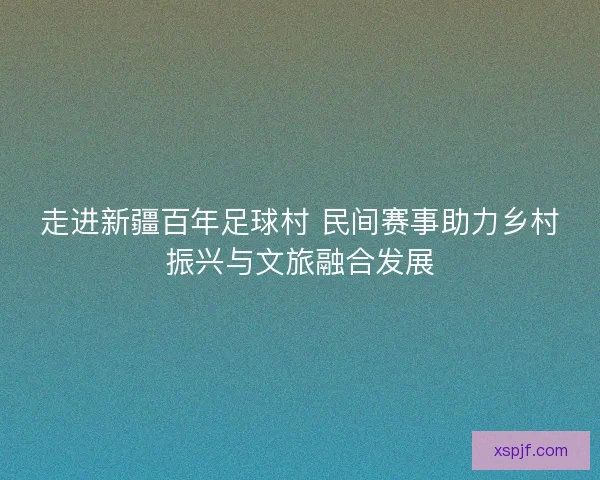 走进新疆百年足球村 民间赛事助力乡村振兴与文旅融合发展