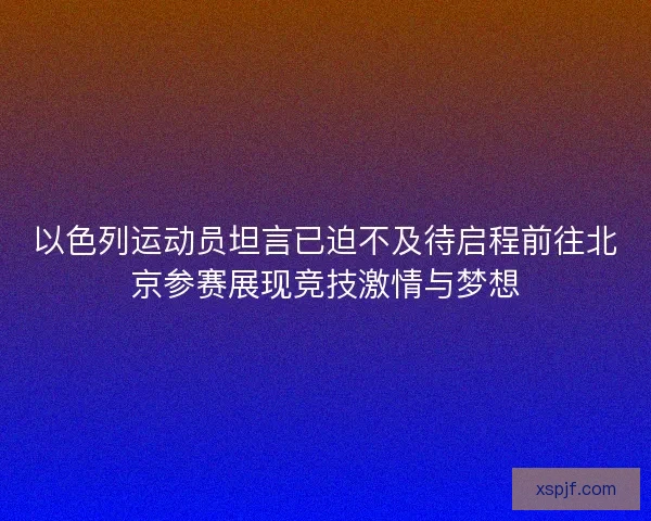 以色列运动员坦言已迫不及待启程前往北京参赛展现竞技激情与梦想