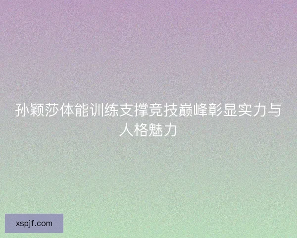 孙颖莎体能训练支撑竞技巅峰彰显实力与人格魅力