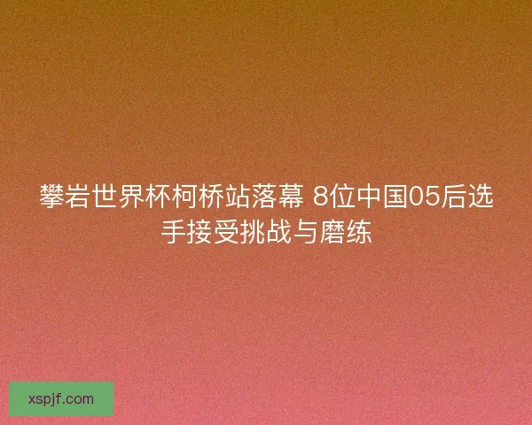 攀岩世界杯柯桥站落幕 8位中国05后选手接受挑战与磨练
